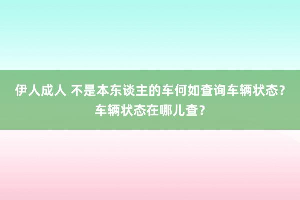 伊人成人 不是本东谈主的车何如查询车辆状态？车辆状态在哪儿查？