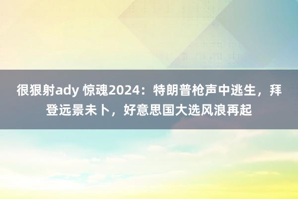 很狠射ady 惊魂2024：特朗普枪声中逃生，拜登远景未卜，好意思国大选风浪再起