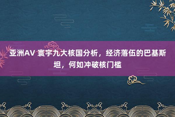 亚洲AV 寰宇九大核国分析，经济落伍的巴基斯坦，何如冲破核门槛