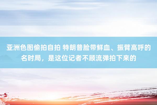 亚洲色图偷拍自拍 特朗普脸带鲜血、振臂高呼的名时局，是这位记者不顾流弹拍下来的