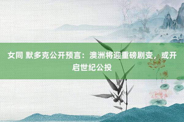 女同 默多克公开预言：澳洲将迎重磅剧变，或开启世纪公投