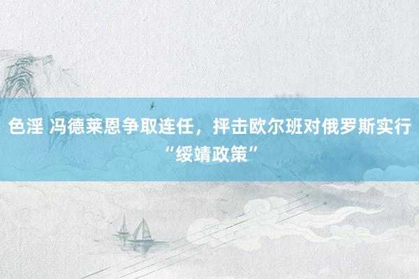 色淫 冯德莱恩争取连任，抨击欧尔班对俄罗斯实行“绥靖政策”