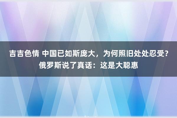 吉吉色情 中国已如斯庞大，为何照旧处处忍受？俄罗斯说了真话：这是大聪惠