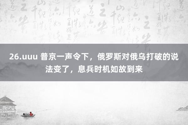 26.uuu 普京一声令下，俄罗斯对俄乌打破的说法变了，息兵时机如故到来