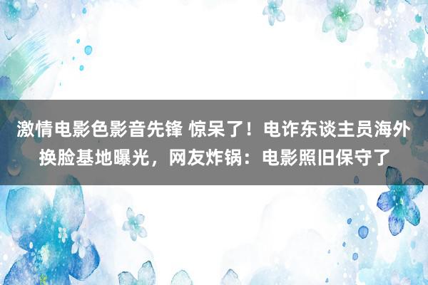 激情电影色影音先锋 惊呆了！电诈东谈主员海外换脸基地曝光，网友炸锅：电影照旧保守了