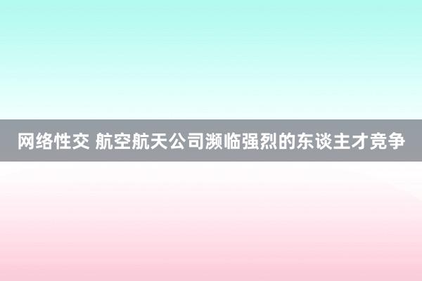 网络性交 航空航天公司濒临强烈的东谈主才竞争