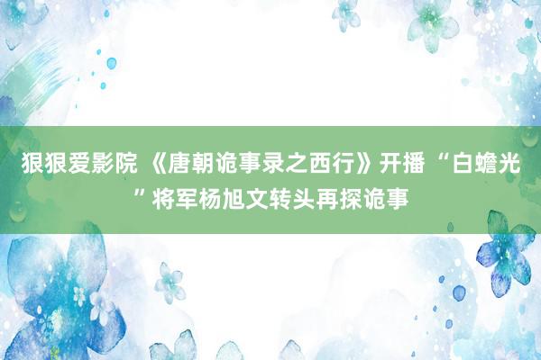 狠狠爱影院 《唐朝诡事录之西行》开播 “白蟾光”将军杨旭文转头再探诡事