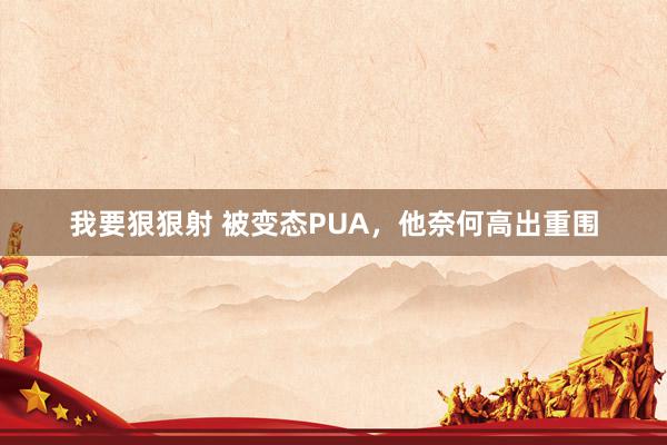 我要狠狠射 被变态PUA，他奈何高出重围