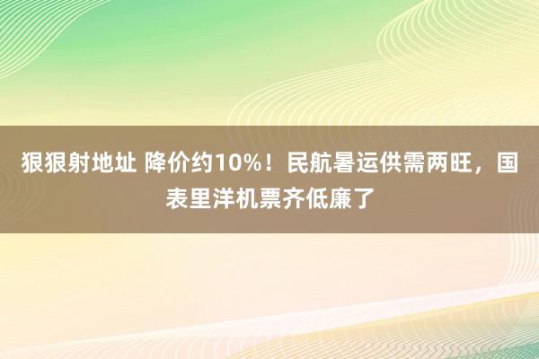 狠狠射地址 降价约10%！民航暑运供需两旺，国表里洋机票齐低廉了