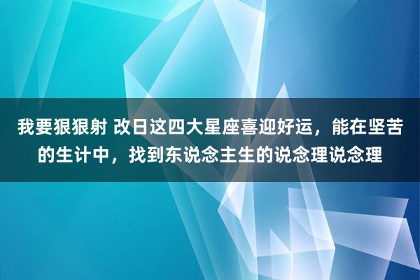 我要狠狠射 改日这四大星座喜迎好运，能在坚苦的生计中，找到东说念主生的说念理说念理