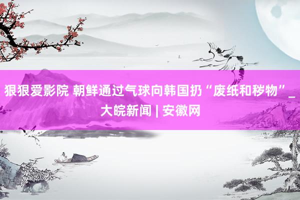 狠狠爱影院 朝鲜通过气球向韩国扔“废纸和秽物”_大皖新闻 | 安徽网