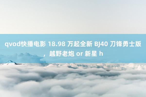 qvod快播电影 18.98 万起全新 BJ40 刀锋勇士版，越野老炮 or 新星 h