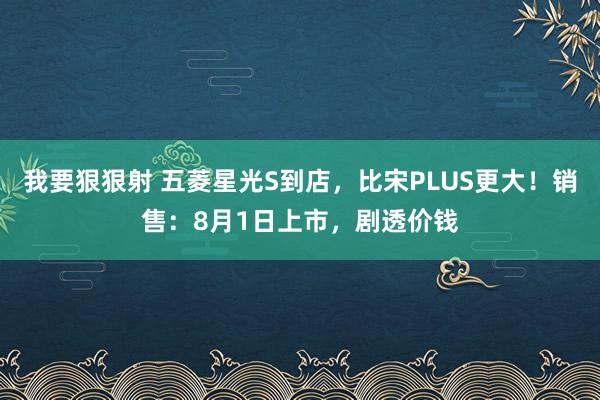 我要狠狠射 五菱星光S到店，比宋PLUS更大！销售：8月1日上市，剧透价钱