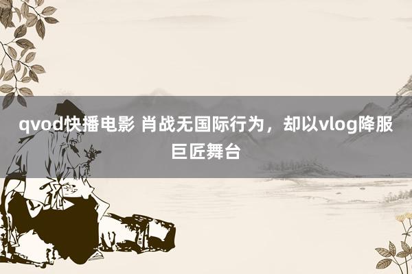 qvod快播电影 肖战无国际行为，却以vlog降服巨匠舞台