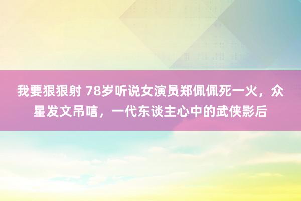 我要狠狠射 78岁听说女演员郑佩佩死一火，众星发文吊唁，一代东谈主心中的武侠影后