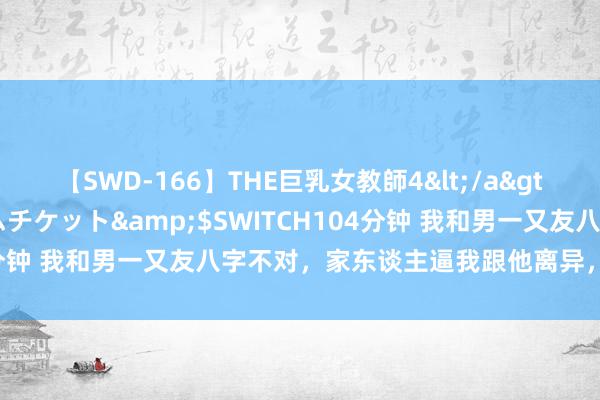 【SWD-166】THE巨乳女教師4</a>2006-03-22ドリームチケット&$SWITCH104分钟 我和男一又友八字不对，家东谈主逼我跟他离异，该若何办？