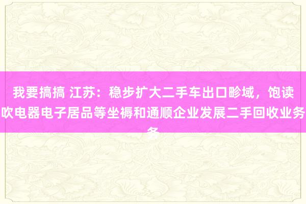 我要搞搞 江苏：稳步扩大二手车出口畛域，饱读吹电器电子居品等坐褥和通顺企业发展二手回收业务