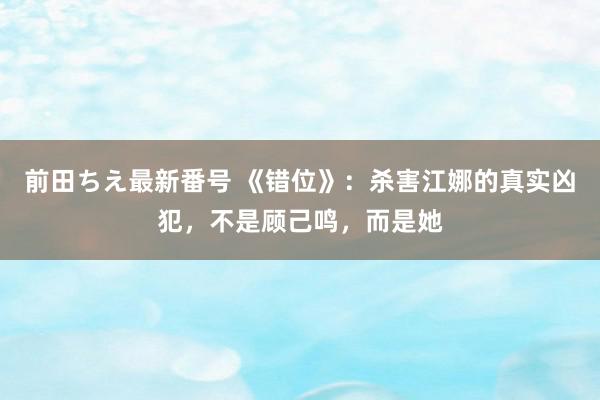 前田ちえ最新番号 《错位》：杀害江娜的真实凶犯，不是顾己鸣，而是她