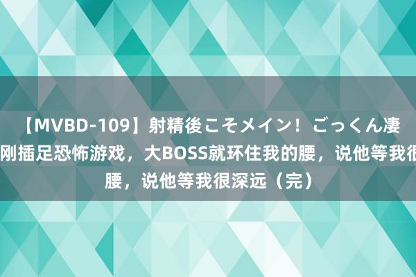 【MVBD-109】射精後こそメイン！ごっくん凄テク8時間 刚插足恐怖游戏，大BOSS就环住我的腰，说他等我很深远（完）