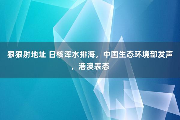 狠狠射地址 日核浑水排海，中国生态环境部发声，港澳表态