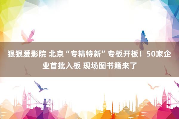 狠狠爱影院 北京“专精特新”专板开板！50家企业首批入板 现场图书籍来了