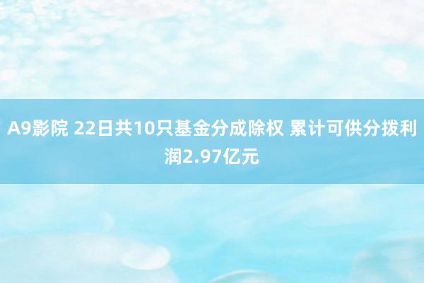 A9影院 22日共10只基金分成除权 累计可供分拨利润2.97亿元