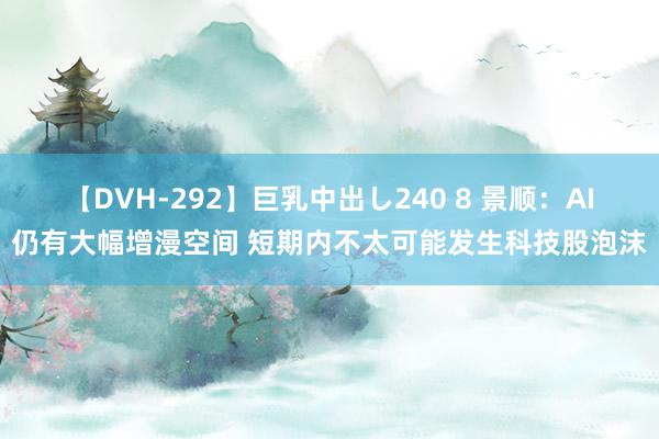 【DVH-292】巨乳中出し240 8 景顺：AI仍有大幅增漫空间 短期内不太可能发生科技股泡沫