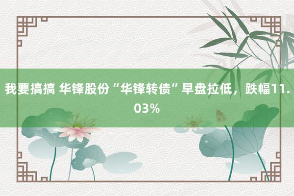 我要搞搞 华锋股份“华锋转债”早盘拉低，跌幅11.03%