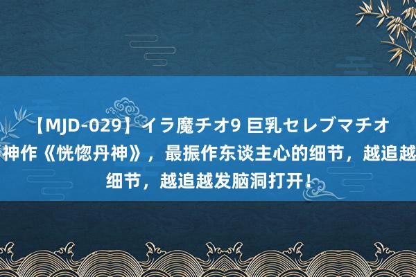 【MJD-029】イラ魔チオ9 巨乳セレブマチオ ユリア 黑马神作《恍惚丹神》，最振作东谈主心的细节，越追越发脑洞打开！