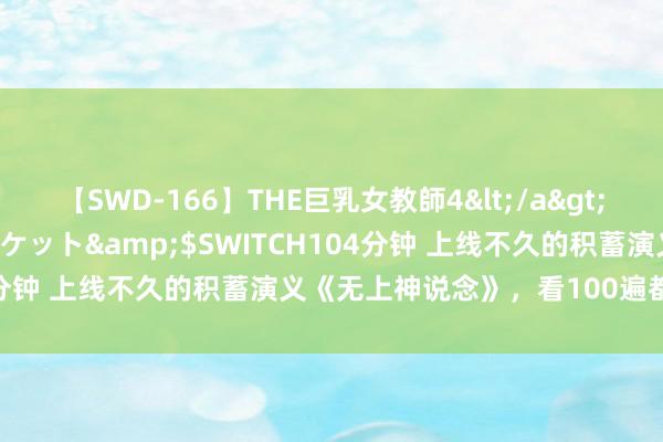 【SWD-166】THE巨乳女教師4</a>2006-03-22ドリームチケット&$SWITCH104分钟 上线不久的积蓄演义《无上神说念》，看100遍都不外瘾！