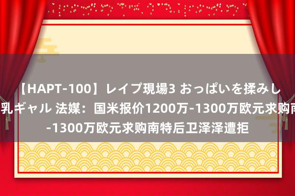 【HAPT-100】レイプ現場3 おっぱいを揉みしだかれた6人の巨乳ギャル 法媒：国米报价1200万-1300万欧元求购南特后卫泽泽遭拒