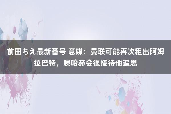 前田ちえ最新番号 意媒：曼联可能再次租出阿姆拉巴特，滕哈赫会很接待他追思