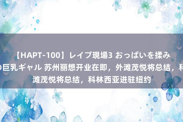 【HAPT-100】レイプ現場3 おっぱいを揉みしだかれた6人の巨乳ギャル 苏州丽想开业在即，外滩茂悦将总结，科林西亚进驻纽约