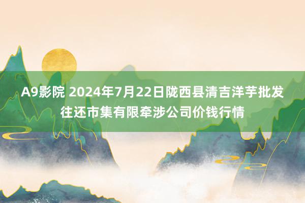 A9影院 2024年7月22日陇西县清吉洋芋批发往还市集有限牵涉公司价钱行情