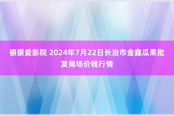 狠狠爱影院 2024年7月22日长治市金鑫瓜果批发商场价钱行情