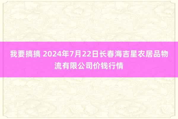 我要搞搞 2024年7月22日长春海吉星农居品物流有限公司价钱行情