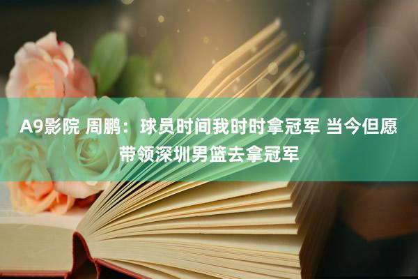 A9影院 周鹏：球员时间我时时拿冠军 当今但愿带领深圳男篮去拿冠军