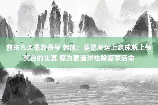 前田ちえ最新番号 韩旭：要是奥运上赢球就上领奖台的比赛 愿为要道球袪除管事活命