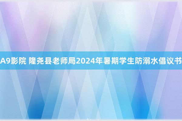 A9影院 隆尧县老师局2024年暑期学生防溺水倡议书