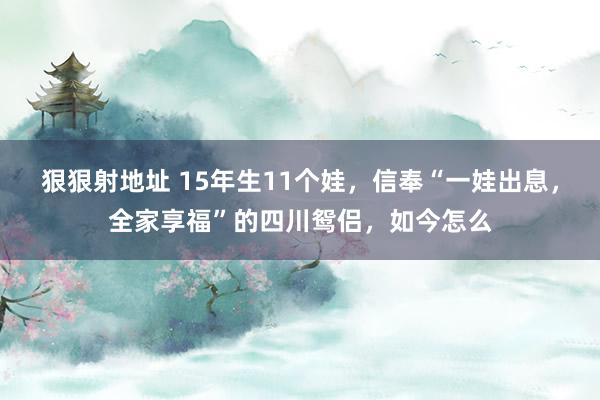 狠狠射地址 15年生11个娃，信奉“一娃出息，全家享福”的四川鸳侣，如今怎么