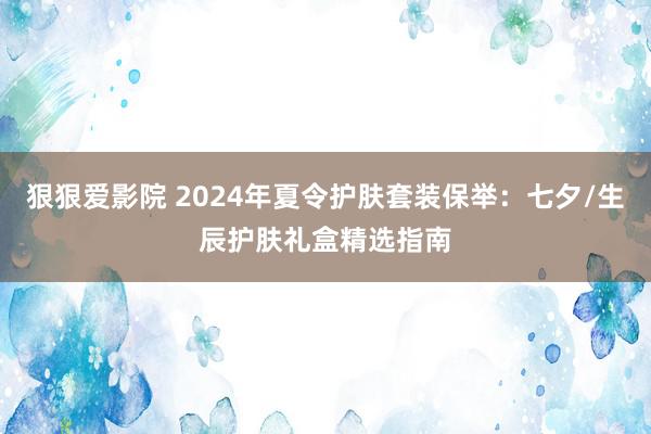 狠狠爱影院 2024年夏令护肤套装保举：七夕/生辰护肤礼盒精选指南