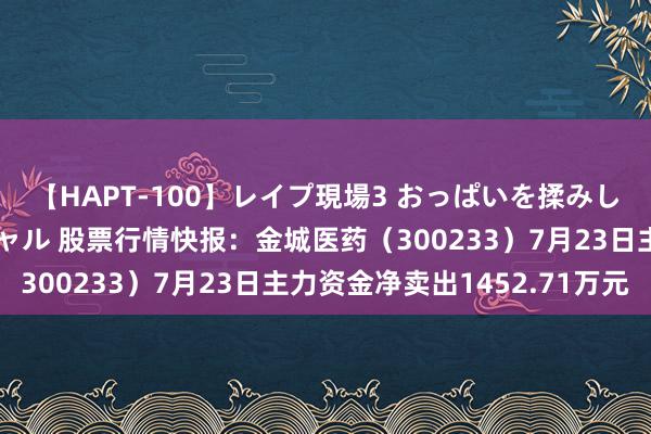 【HAPT-100】レイプ現場3 おっぱいを揉みしだかれた6人の巨乳ギャル 股票行情快报：金城医药（300233）7月23日主力资金净卖出1452.71万元