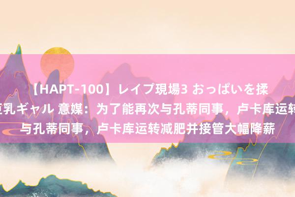 【HAPT-100】レイプ現場3 おっぱいを揉みしだかれた6人の巨乳ギャル 意媒：为了能再次与孔蒂同事，卢卡库运转减肥并接管大幅降薪