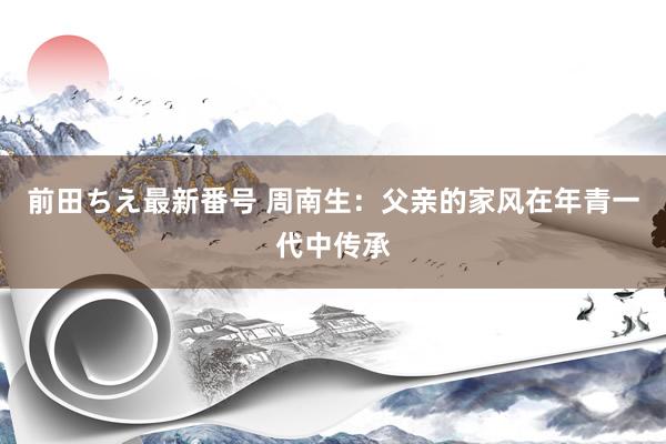 前田ちえ最新番号 周南生：父亲的家风在年青一代中传承