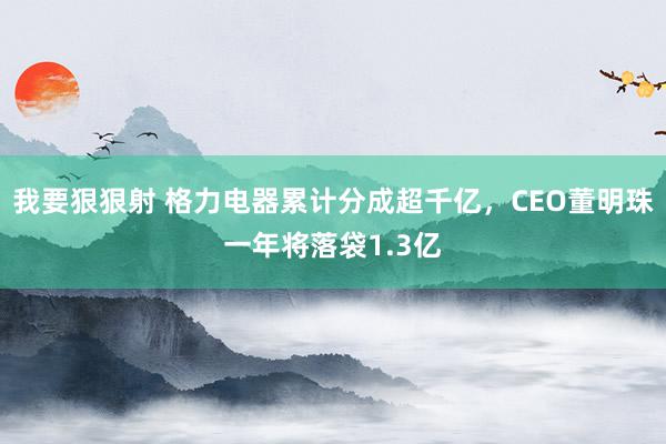 我要狠狠射 格力电器累计分成超千亿，CEO董明珠一年将落袋1.3亿