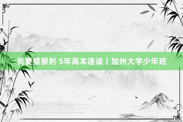 我要狠狠射 5年高本连读丨加州大学少年班