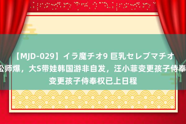 【MJD-029】イラ魔チオ9 巨乳セレブマチオ ユリア 胡讼师爆，大S带娃韩国游非自发，汪小菲变更孩子侍奉权已上日程