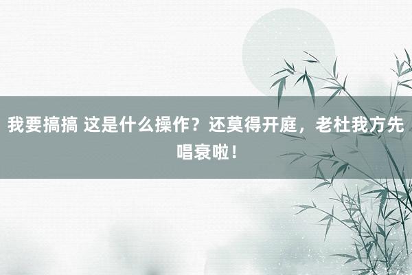 我要搞搞 这是什么操作？还莫得开庭，老杜我方先唱衰啦！