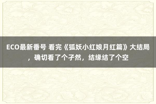 ECO最新番号 看完《狐妖小红娘月红篇》大结局，确切看了个孑然，结缘结了个空