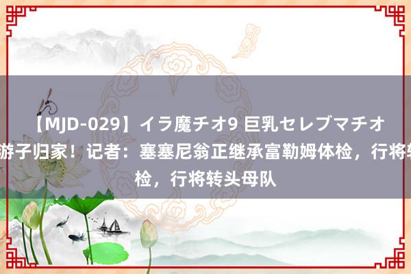 【MJD-029】イラ魔チオ9 巨乳セレブマチオ ユリア 游子归家！记者：塞塞尼翁正继承富勒姆体检，行将转头母队